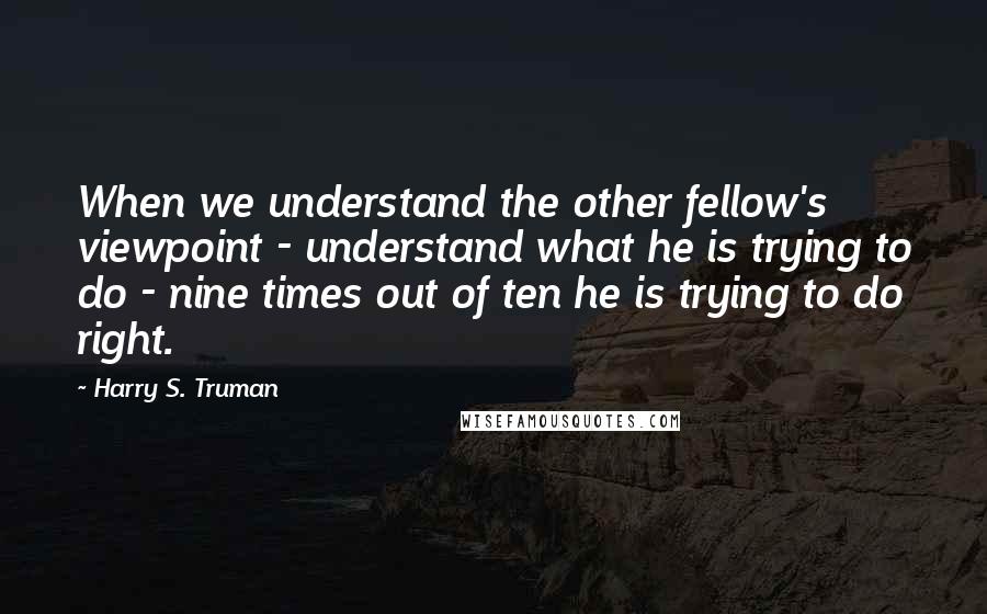 Harry S. Truman Quotes: When we understand the other fellow's viewpoint - understand what he is trying to do - nine times out of ten he is trying to do right.