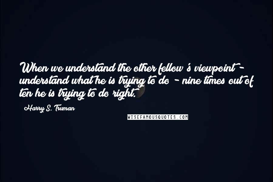 Harry S. Truman Quotes: When we understand the other fellow's viewpoint - understand what he is trying to do - nine times out of ten he is trying to do right.