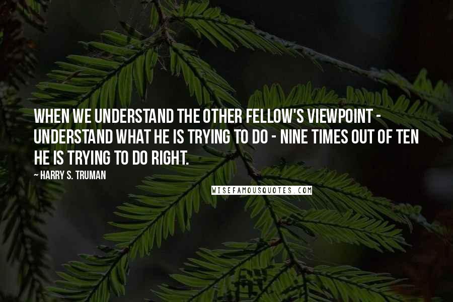 Harry S. Truman Quotes: When we understand the other fellow's viewpoint - understand what he is trying to do - nine times out of ten he is trying to do right.