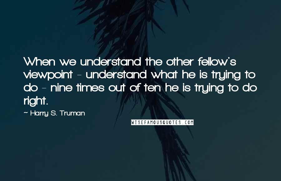 Harry S. Truman Quotes: When we understand the other fellow's viewpoint - understand what he is trying to do - nine times out of ten he is trying to do right.