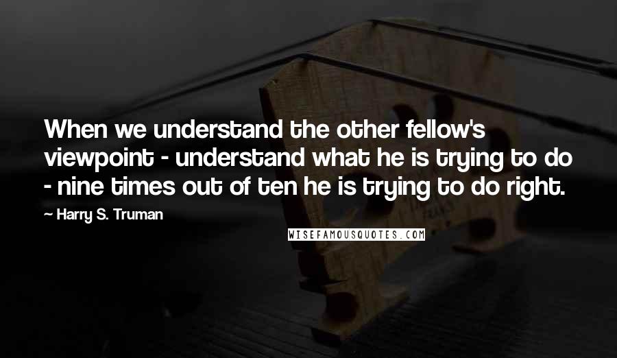 Harry S. Truman Quotes: When we understand the other fellow's viewpoint - understand what he is trying to do - nine times out of ten he is trying to do right.