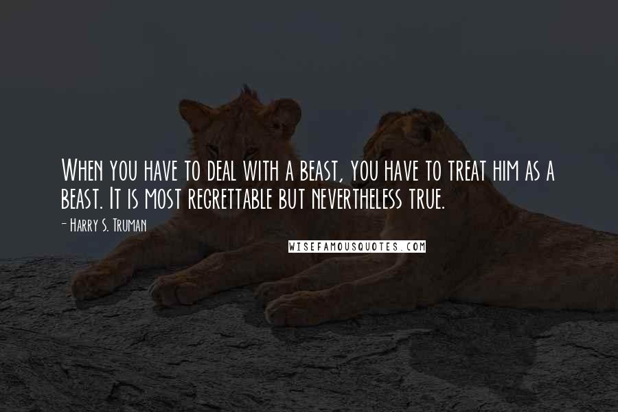 Harry S. Truman Quotes: When you have to deal with a beast, you have to treat him as a beast. It is most regrettable but nevertheless true.