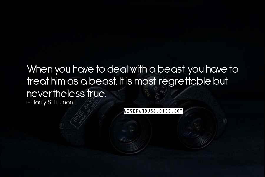 Harry S. Truman Quotes: When you have to deal with a beast, you have to treat him as a beast. It is most regrettable but nevertheless true.