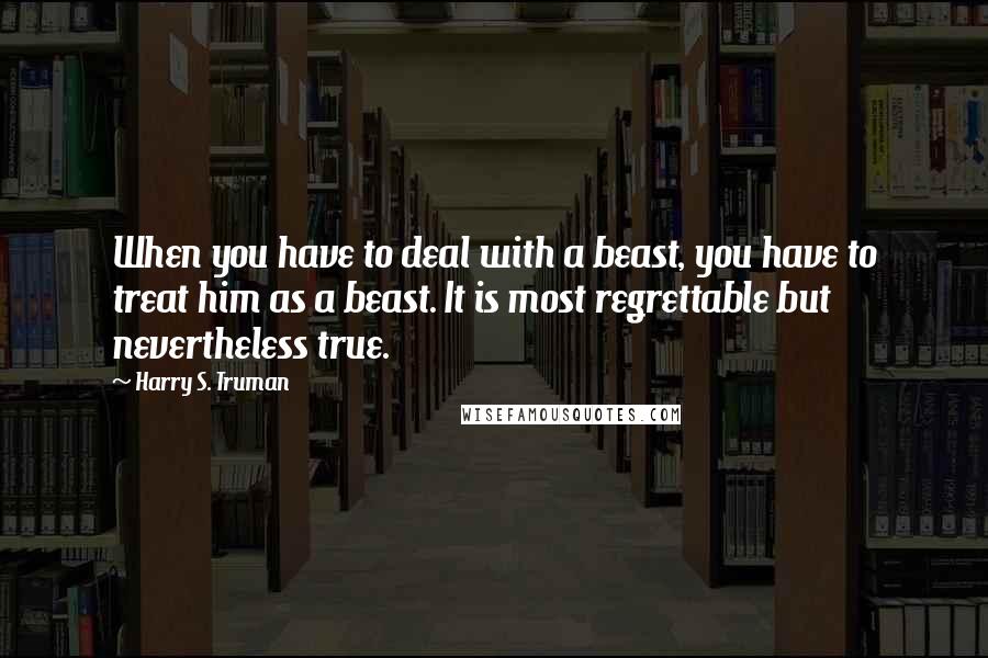 Harry S. Truman Quotes: When you have to deal with a beast, you have to treat him as a beast. It is most regrettable but nevertheless true.