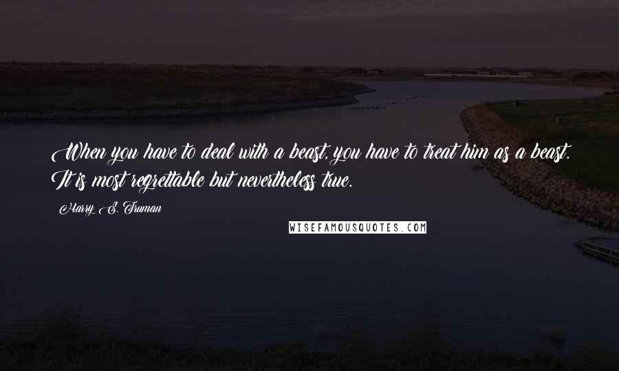 Harry S. Truman Quotes: When you have to deal with a beast, you have to treat him as a beast. It is most regrettable but nevertheless true.