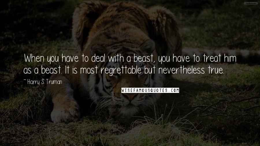 Harry S. Truman Quotes: When you have to deal with a beast, you have to treat him as a beast. It is most regrettable but nevertheless true.