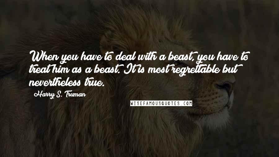 Harry S. Truman Quotes: When you have to deal with a beast, you have to treat him as a beast. It is most regrettable but nevertheless true.