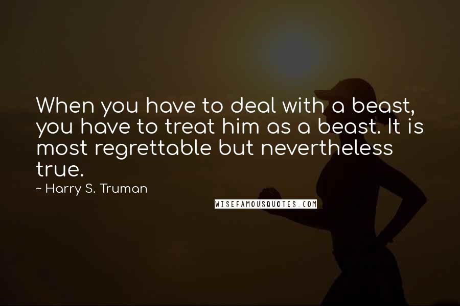 Harry S. Truman Quotes: When you have to deal with a beast, you have to treat him as a beast. It is most regrettable but nevertheless true.