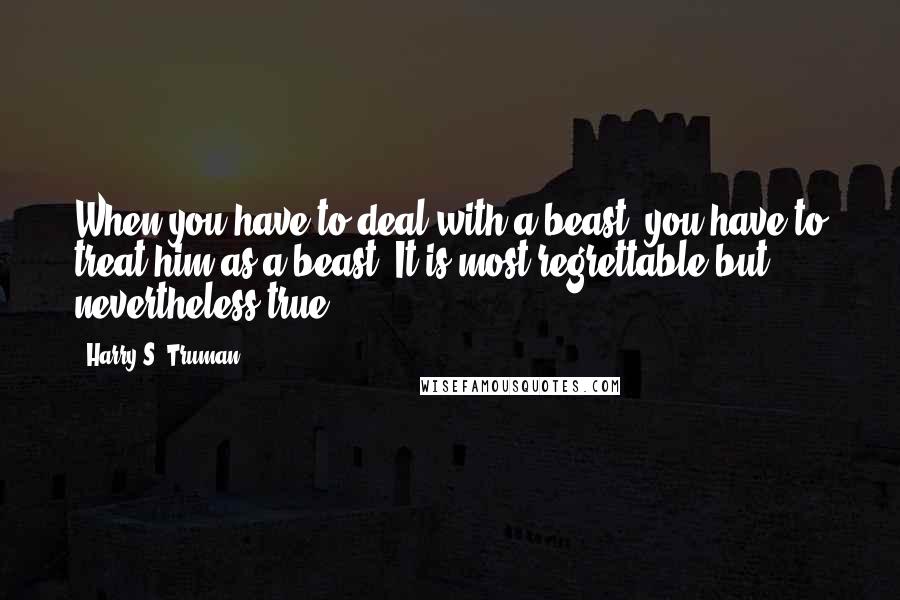 Harry S. Truman Quotes: When you have to deal with a beast, you have to treat him as a beast. It is most regrettable but nevertheless true.