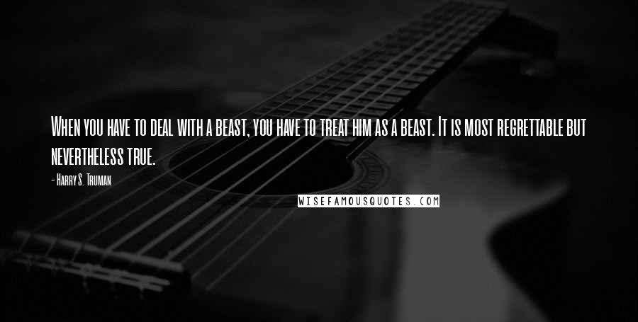 Harry S. Truman Quotes: When you have to deal with a beast, you have to treat him as a beast. It is most regrettable but nevertheless true.