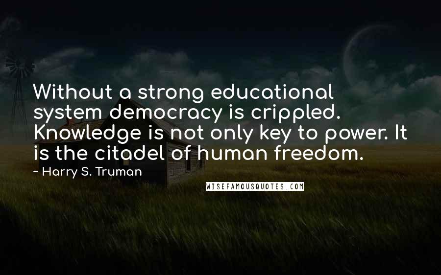 Harry S. Truman Quotes: Without a strong educational system democracy is crippled. Knowledge is not only key to power. It is the citadel of human freedom.