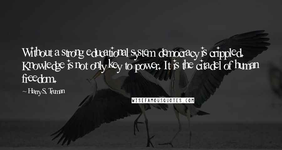 Harry S. Truman Quotes: Without a strong educational system democracy is crippled. Knowledge is not only key to power. It is the citadel of human freedom.