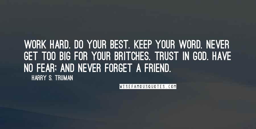 Harry S. Truman Quotes: Work Hard. Do your best. Keep your word. Never get too big for your britches. Trust in God. Have no fear; and Never forget a friend.