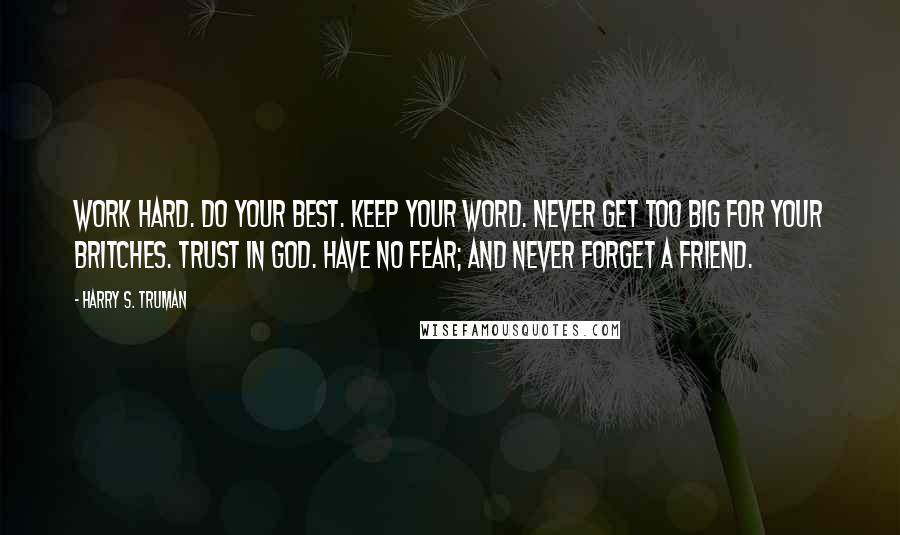 Harry S. Truman Quotes: Work Hard. Do your best. Keep your word. Never get too big for your britches. Trust in God. Have no fear; and Never forget a friend.