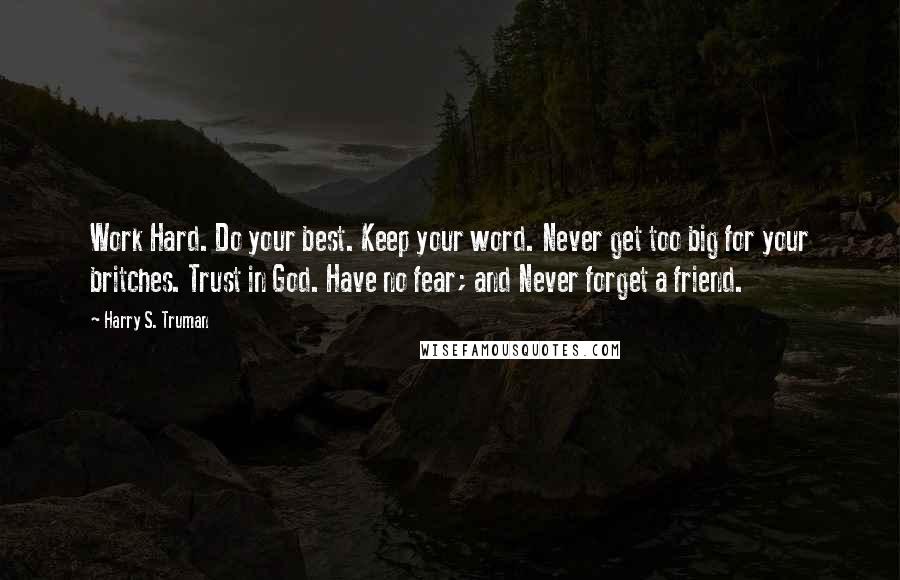 Harry S. Truman Quotes: Work Hard. Do your best. Keep your word. Never get too big for your britches. Trust in God. Have no fear; and Never forget a friend.