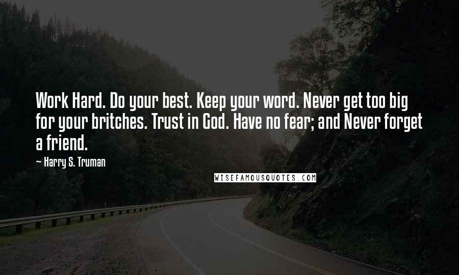 Harry S. Truman Quotes: Work Hard. Do your best. Keep your word. Never get too big for your britches. Trust in God. Have no fear; and Never forget a friend.