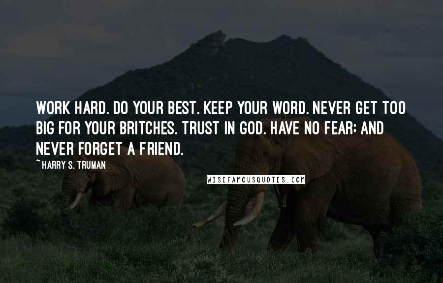 Harry S. Truman Quotes: Work Hard. Do your best. Keep your word. Never get too big for your britches. Trust in God. Have no fear; and Never forget a friend.