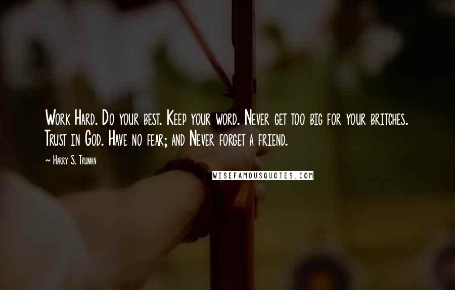 Harry S. Truman Quotes: Work Hard. Do your best. Keep your word. Never get too big for your britches. Trust in God. Have no fear; and Never forget a friend.