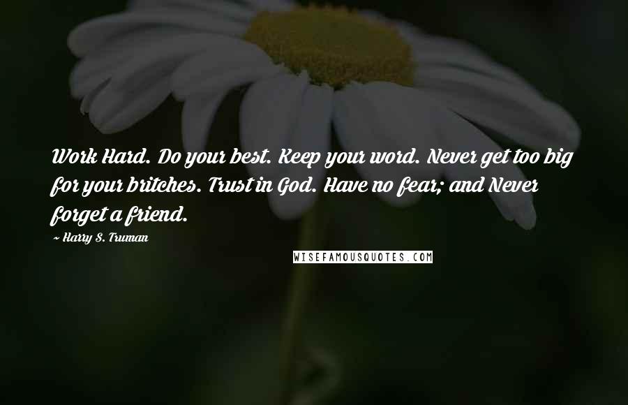 Harry S. Truman Quotes: Work Hard. Do your best. Keep your word. Never get too big for your britches. Trust in God. Have no fear; and Never forget a friend.