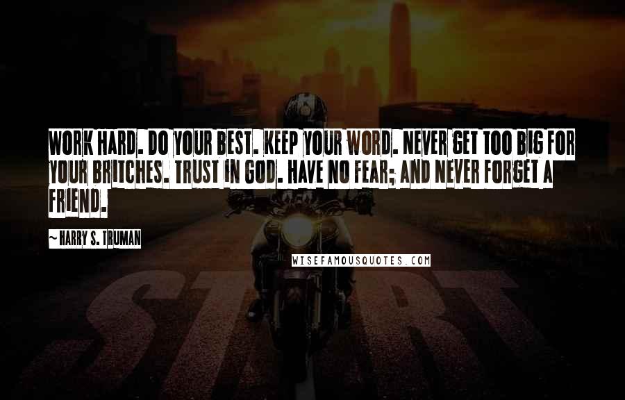 Harry S. Truman Quotes: Work Hard. Do your best. Keep your word. Never get too big for your britches. Trust in God. Have no fear; and Never forget a friend.