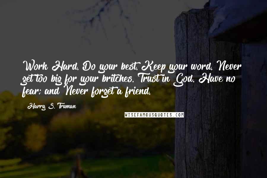 Harry S. Truman Quotes: Work Hard. Do your best. Keep your word. Never get too big for your britches. Trust in God. Have no fear; and Never forget a friend.