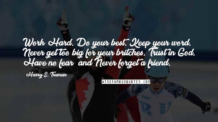 Harry S. Truman Quotes: Work Hard. Do your best. Keep your word. Never get too big for your britches. Trust in God. Have no fear; and Never forget a friend.