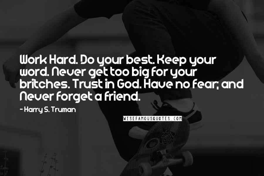 Harry S. Truman Quotes: Work Hard. Do your best. Keep your word. Never get too big for your britches. Trust in God. Have no fear; and Never forget a friend.