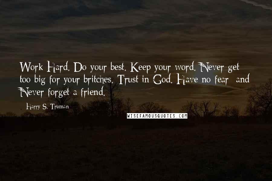 Harry S. Truman Quotes: Work Hard. Do your best. Keep your word. Never get too big for your britches. Trust in God. Have no fear; and Never forget a friend.