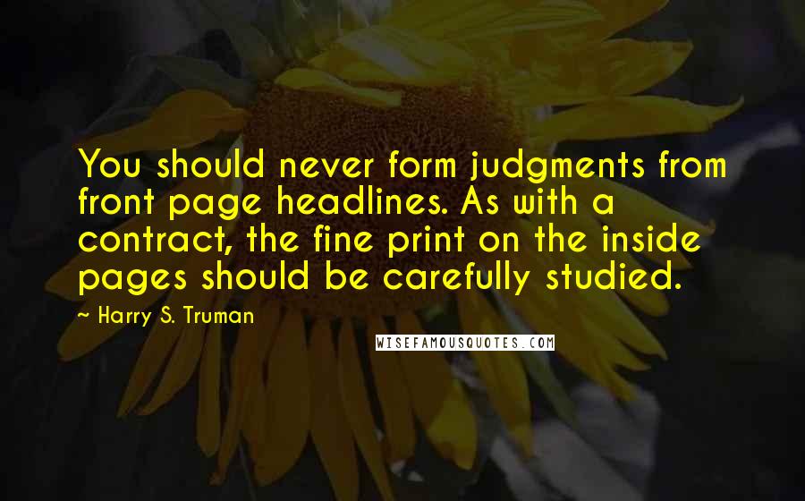 Harry S. Truman Quotes: You should never form judgments from front page headlines. As with a contract, the fine print on the inside pages should be carefully studied.