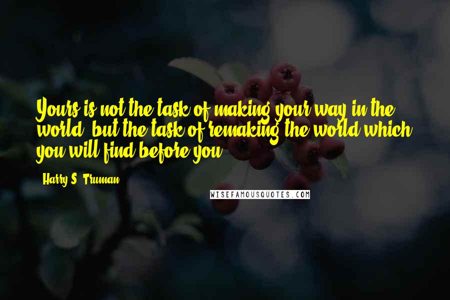 Harry S. Truman Quotes: Yours is not the task of making your way in the world, but the task of remaking the world which you will find before you.