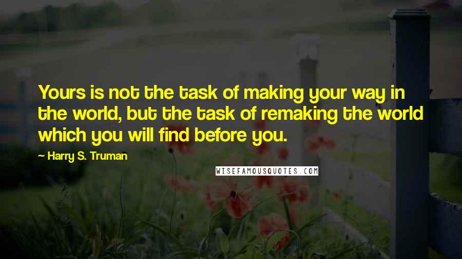 Harry S. Truman Quotes: Yours is not the task of making your way in the world, but the task of remaking the world which you will find before you.