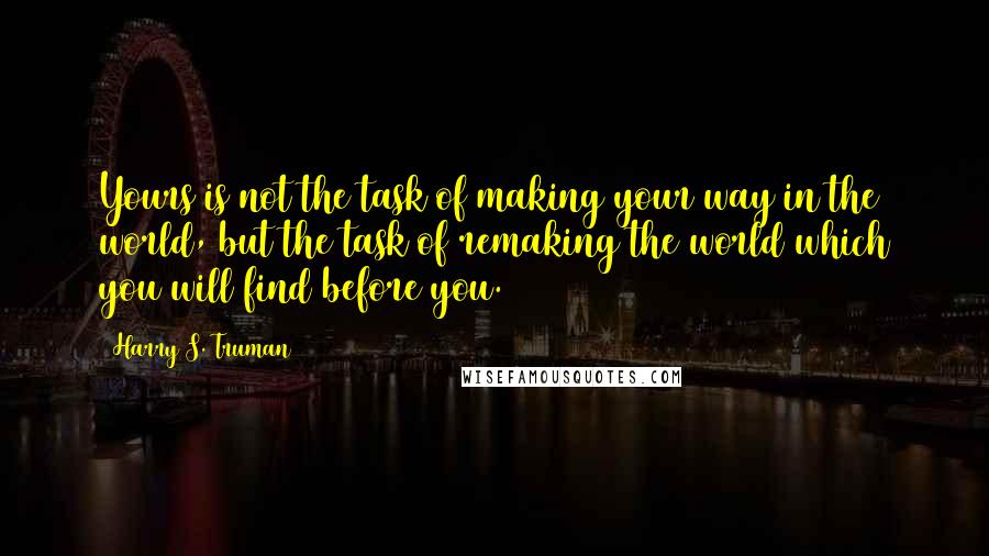 Harry S. Truman Quotes: Yours is not the task of making your way in the world, but the task of remaking the world which you will find before you.