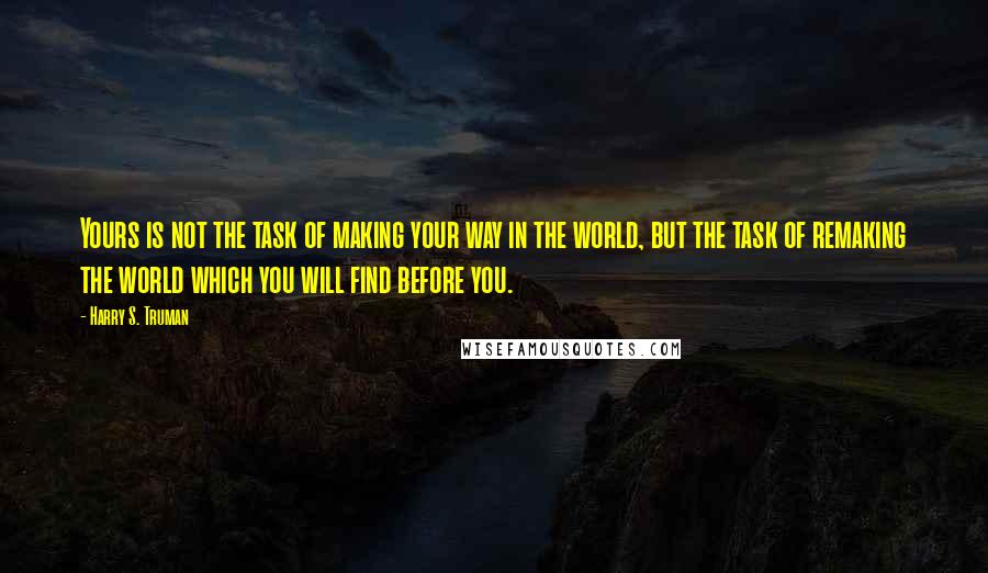 Harry S. Truman Quotes: Yours is not the task of making your way in the world, but the task of remaking the world which you will find before you.