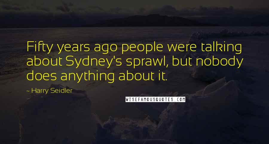 Harry Seidler Quotes: Fifty years ago people were talking about Sydney's sprawl, but nobody does anything about it.