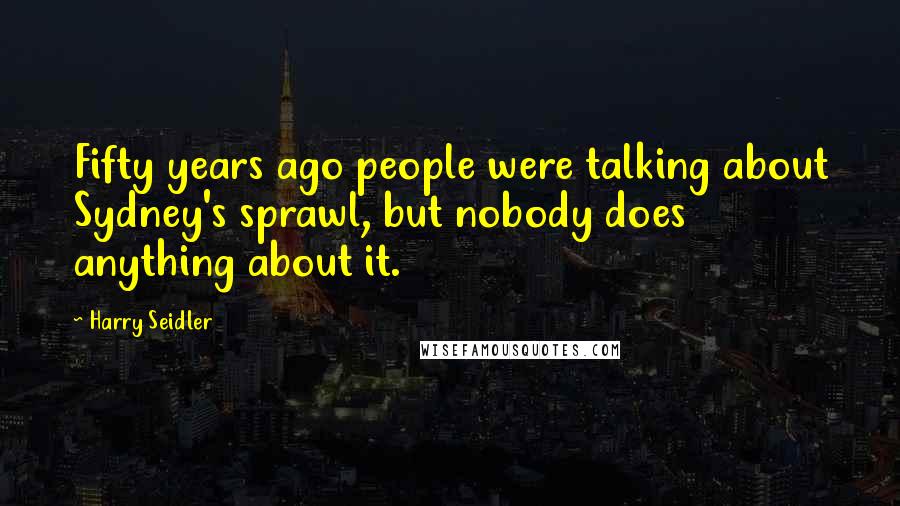 Harry Seidler Quotes: Fifty years ago people were talking about Sydney's sprawl, but nobody does anything about it.