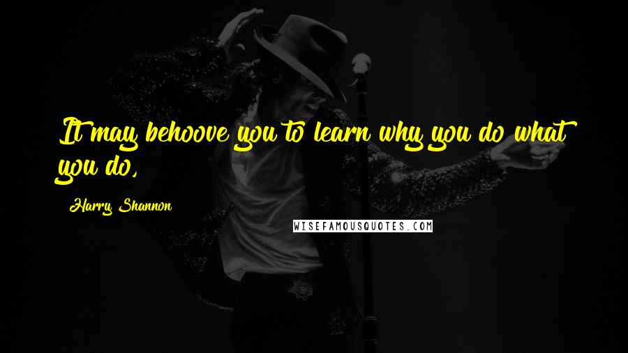 Harry Shannon Quotes: It may behoove you to learn why you do what you do,