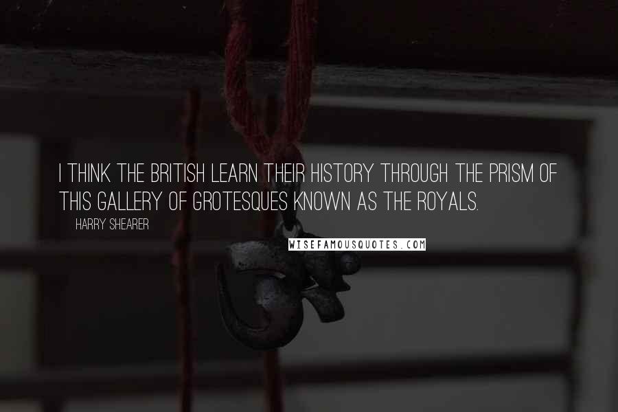 Harry Shearer Quotes: I think the British learn their history through the prism of this gallery of grotesques known as the royals.