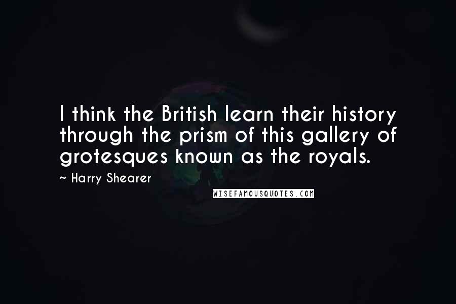 Harry Shearer Quotes: I think the British learn their history through the prism of this gallery of grotesques known as the royals.