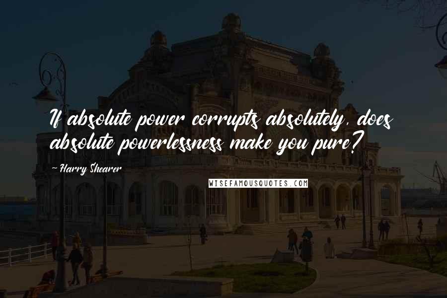 Harry Shearer Quotes: If absolute power corrupts absolutely, does absolute powerlessness make you pure?