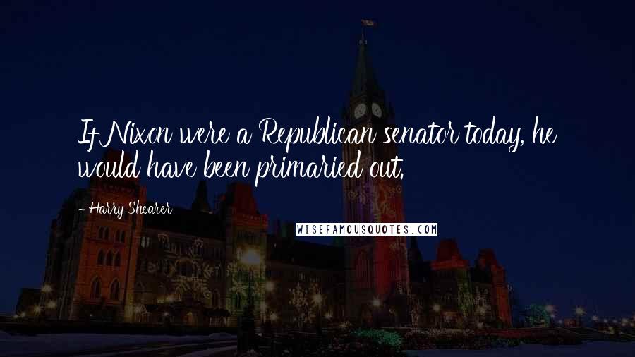 Harry Shearer Quotes: If Nixon were a Republican senator today, he would have been primaried out.