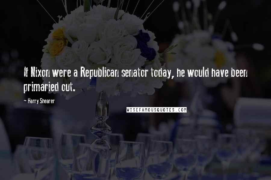 Harry Shearer Quotes: If Nixon were a Republican senator today, he would have been primaried out.