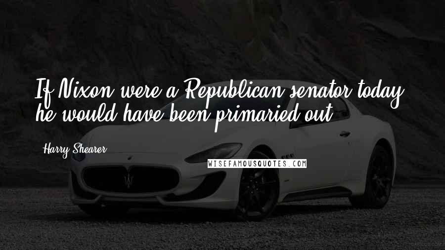 Harry Shearer Quotes: If Nixon were a Republican senator today, he would have been primaried out.
