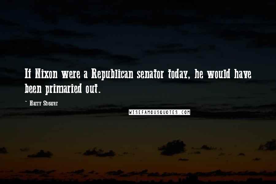 Harry Shearer Quotes: If Nixon were a Republican senator today, he would have been primaried out.