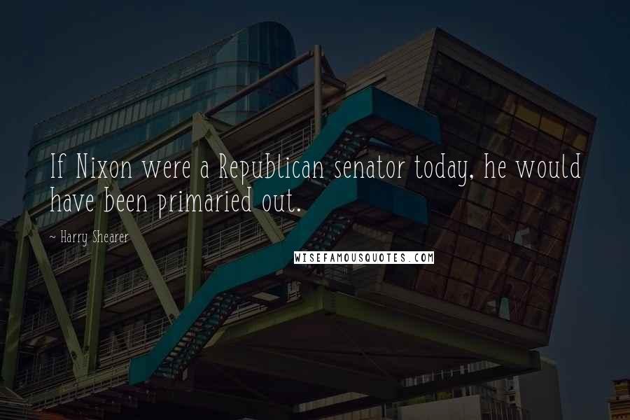 Harry Shearer Quotes: If Nixon were a Republican senator today, he would have been primaried out.