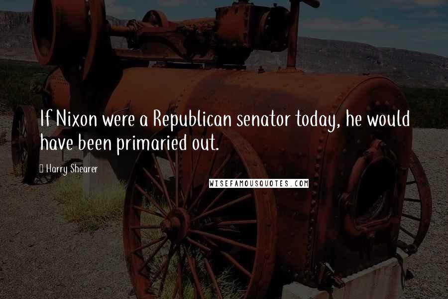 Harry Shearer Quotes: If Nixon were a Republican senator today, he would have been primaried out.