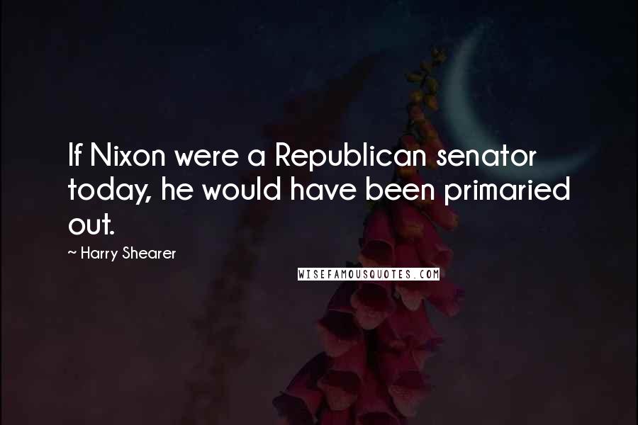 Harry Shearer Quotes: If Nixon were a Republican senator today, he would have been primaried out.