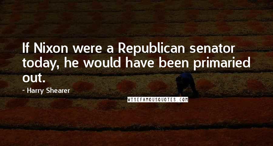 Harry Shearer Quotes: If Nixon were a Republican senator today, he would have been primaried out.