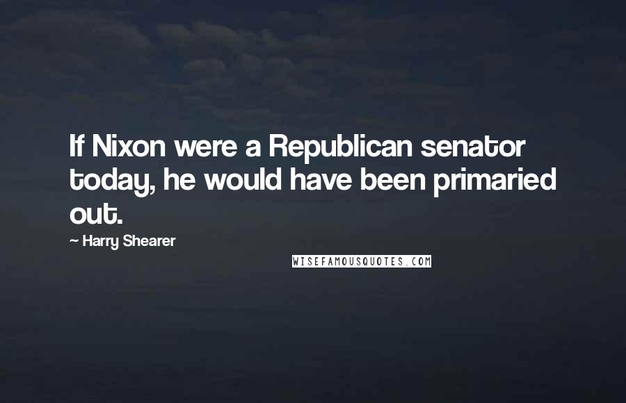 Harry Shearer Quotes: If Nixon were a Republican senator today, he would have been primaried out.