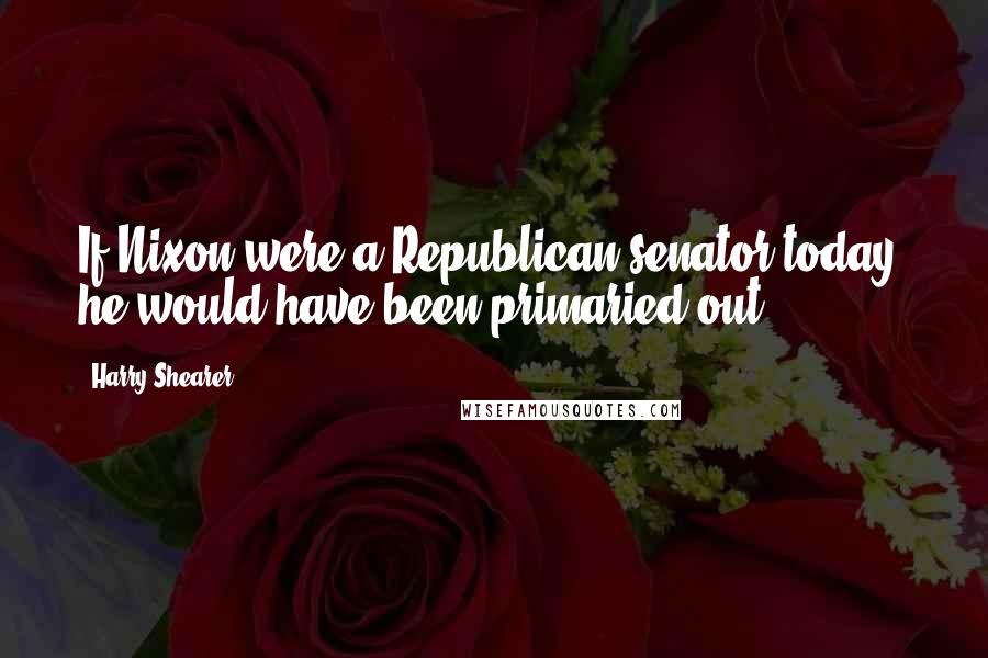 Harry Shearer Quotes: If Nixon were a Republican senator today, he would have been primaried out.