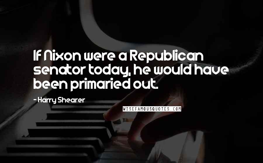 Harry Shearer Quotes: If Nixon were a Republican senator today, he would have been primaried out.
